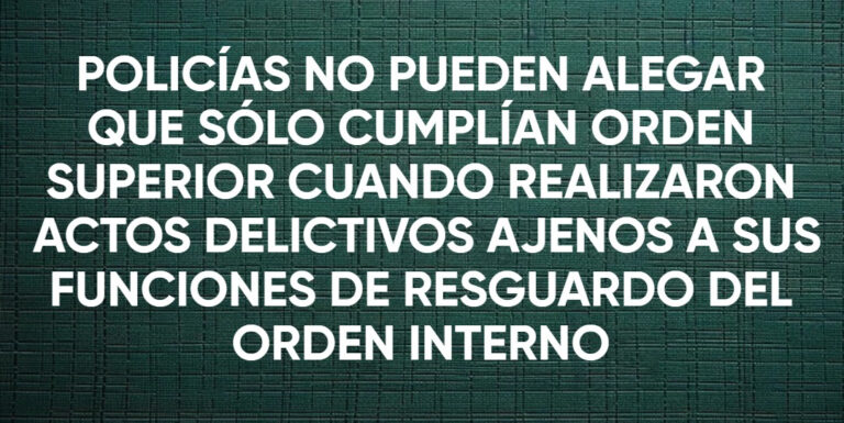POLICÍAS NO PUEDEN ALEGAR QUE SOLO CUMPLÍAN ORDEN SUPERIOR CUANDO REALIZARON ACTOS DELICTIVOS AJENOS A SUS FUNCIONES DE RESGUARDO DEL ORDEN INTERNO